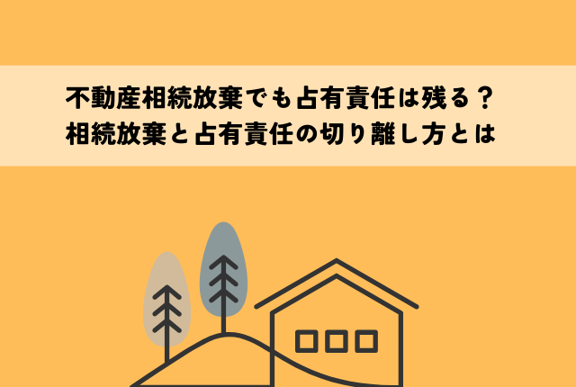 不動産相続放棄でも占有責任は残る？相続放棄と占有責任の切り離し方とは