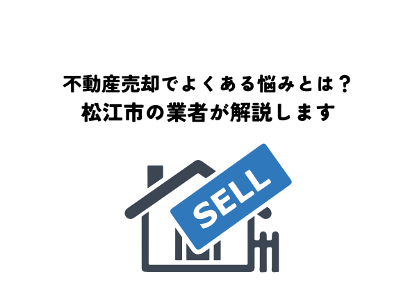 不動産売却でよくある悩みとは？松江市の業者が解説します