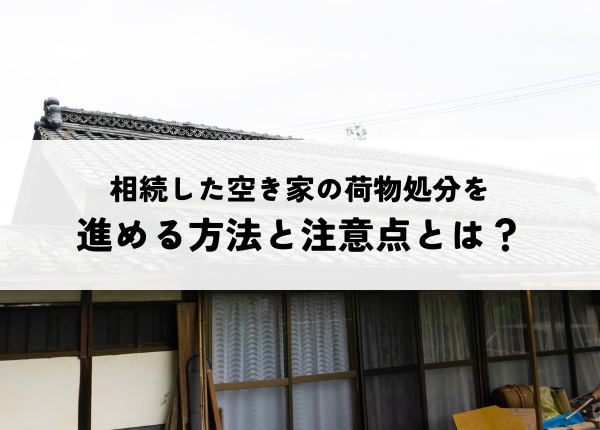 相続した空き家の荷物処分を進める方法と注意点とは？