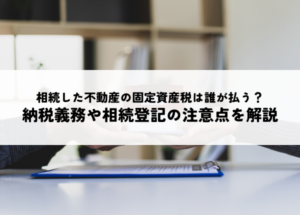 相続した不動産の固定資産税は誰が払う？納税義務や相続登記の注意点を解説