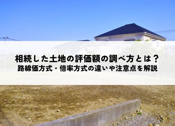 相続した土地の評価額の調べ方とは？路線価方式・倍率方式の違いや注意点を解説